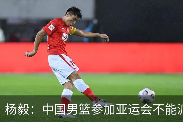 杨毅：中国男篮参加亚运会不能派二队或青年队打 必须要全力争冠